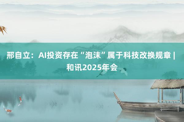 邢自立:AI投资存在“泡沫”属于科技改换规章 | 和讯2025年会